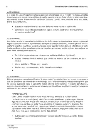 32 GUÍA DIDÁCTICA-SEMINARIO DE LITERATURA
ACTIVIDAD 8
A lo largo del Lazarillo aparecen algunas palabras relacionadas con la religión y la Iglesia, ámbitos
importantes en la novela, como: clérigo, devoción, plegaria, oración, fraile, ofertorio, altar, sacerdote,
sacramento, diablo, extremaunción, bendición, cofradía, Espíritu Santo, limosna, misa, bula, rezar,
Gloria, bienaventurado...
• Buscadlas en el diccionario y escribid de forma breve y clara su signiﬁcado.
• ¿Creéis que todas estas palabras tienen algo en común?, ¿podríamos decir que forman
un «campo semántico»?
ACTIVIDAD 9
Una de las características del estilo de El Lazarillo de Tormes es la abundancia de formas propias del
registro coloquial o familiar, especialmente de imprecaciones (maldiciones), refranes y frases hechas:
«echar la soga tras el caldero» (perdida una cosa, echar a perder todo lo demás), «¡tan blanco el ojo!»
(nada), «más da el duro que el desnudo» (de los ruines y avaros es posible obtener algo, del que no
tiene nada, nada se puede esperar)....
• Escribid el mayor número de refranes que podáis (y al lado su signiﬁcado).
• Buscad refranes o frases hechas que conozcáis además de en castellano, en otra
lengua:
• Llueve a cántaros / Plou a bots i barrals.
• Mucho ruido y pocas nueces / Molta fressa i poca endreça.
• .................................................................................................
ACTIVIDAD 10
El texto que aparece a continuación es el “tratado cuatro” completo. Como ves es muy breve, parece
que por problemas de censura (en el mismo siglo XVI la Inquisición censuró todo este capítulo, que
no volvió a publicarse hasta el siglo XIX). Vamos a leerlo, e intentaremos recordarlo para ﬁjarnos,
cuando asistamos a la representación, en la breve esceniﬁcación de la actitud inmoral del nuevo amo
del Lazarillo, esta vez un fraile.
TRATADO CUARTO
Cómo Lázaro se asentó con un fraile de La Merced, y de lo que le acaesció con él.
Hube de buscar el cuarto [amo], y éste fue un fraile de la Merced, que las mujercillas que
digo me encaminaron. Al cual ellas llamaban pariente. Gran enemigo del coro1
y de comer
en el convento, perdido por andar fuera, amicísimo de negocios seglares2
y de visitar. Tan-
to, que pienso que rompía él más zapatos que todo el convento. Éste me dio los primeros
zapatos que rompí en mi vida; mas no me duraron ocho días, ni yo pude con su trote durar
más. Y por esto, y por otras cosillas que no digo, salí dél.
• Subraya con una línea los pronombres y con dos los determinantes, y escribe debajo
su clase.
1 De rezar.
2 No religiosos.
 