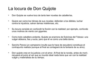La locura de Don Quijote
•   Don Quijote se vuelve loco de tanto leer novelas de caballerías.

•   Quiere ser como los héroes de sus novelas: defender a los débiles, luchar
    contra la injusticia, salvar damas indefensas, etc.

•   Su locura consiste en confundir la ficción con la realidad: por ejemplo, confunde
    unos molinos de viento con gigantes.

•   Como todo caballero andante, Quijote se enamora de Dulcinea del Toboso: una
    vulgar aldeana, fea y sucia, pero que él ve como una bella dama.

•   Sancho Panza (un campesino inculto que le hace de escudero) constituye el
    contrapunto realista (aunque al final se contagiará de la fantasía de su amo).

•   Don quijote cree en la justicia y en el amor. Al final de la novela, antes de morir,
    recupera el juicio al ver que su mundo ideal nada tiene que ver con la realidad
    vulgar y materialista de su tiempo.
 