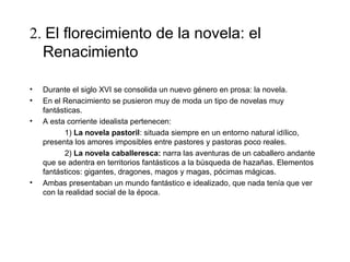 2. El florecimiento de la novela: el
  Renacimiento

•   Durante el siglo XVI se consolida un nuevo género en prosa: la novela.
•   En el Renacimiento se pusieron muy de moda un tipo de novelas muy
    fantásticas.
•   A esta corriente idealista pertenecen:
           1) La novela pastoril: situada siempre en un entorno natural idílico,
    presenta los amores imposibles entre pastores y pastoras poco reales.
           2) La novela caballeresca: narra las aventuras de un caballero andante
    que se adentra en territorios fantásticos a la búsqueda de hazañas. Elementos
    fantásticos: gigantes, dragones, magos y magas, pócimas mágicas.
•   Ambas presentaban un mundo fantástico e idealizado, que nada tenía que ver
    con la realidad social de la época.
 