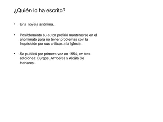 ¿Quién lo ha escrito?

•   Una novela anónima.

•   Posiblemente su autor prefirió mantenerse en el
    anonimato para no tener problemas con la
    Inquisición por sus críticas a la Iglesia.

•   Se publicó por primera vez en 1554, en tres
    ediciones: Burgos, Amberes y Alcalá de
    Henares..
 