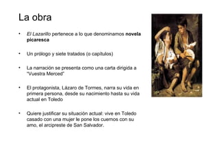 La obra
•   El Lazarillo pertenece a lo que denominamos novela
    picaresca

•   Un prólogo y siete tratados (o capítulos)

•   La narración se presenta como una carta dirigida a
    “Vuestra Merced”

•   El protagonista, Lázaro de Tormes, narra su vida en
    primera persona, desde su nacimiento hasta su vida
    actual en Toledo

•   Quiere justificar su situación actual: vive en Toledo
    casado con una mujer le pone los cuernos con su
    amo, el arcipreste de San Salvador.
 