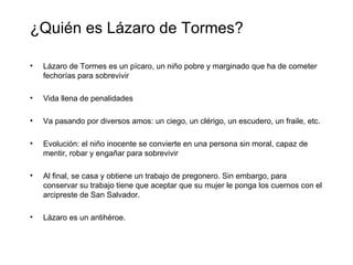 ¿Quién es Lázaro de Tormes?

•   Lázaro de Tormes es un pícaro, un niño pobre y marginado que ha de cometer
    fechorías para sobrevivir

•   Vida llena de penalidades

•   Va pasando por diversos amos: un ciego, un clérigo, un escudero, un fraile, etc.

•   Evolución: el niño inocente se convierte en una persona sin moral, capaz de
    mentir, robar y engañar para sobrevivir

•   Al final, se casa y obtiene un trabajo de pregonero. Sin embargo, para
    conservar su trabajo tiene que aceptar que su mujer le ponga los cuernos con el
    arcipreste de San Salvador.

•   Lázaro es un antihéroe.
 