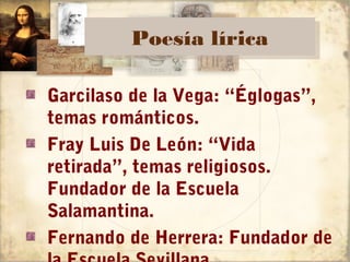 Poesía lírica
         Poesía lírica

Garcilaso de la Vega: “Églogas”,
temas románticos.
Fray Luis De León: “Vida
retirada”, temas religiosos.
Fundador de la Escuela
Salamantina.
Fernando de Herrera: Fundador de
 