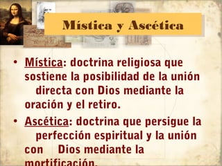 Mística y Ascética
         Mística y Ascética

• Mística: doctrina religiosa que
  sostiene la posibilidad de la unión
    directa con Dios mediante la
  oración y el retiro.
• Ascética: doctrina que persigue la
    perfección espiritual y la unión
  con Dios mediante la
 