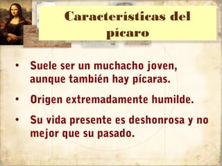 Características del
         Características del
               pícaro
               pícaro

• Suele ser un muchacho joven,
  aunque también hay pícaras.
• Origen extremadamente humilde.
• Su vida presente es deshonrosa y no
  mejor que su pasado.
 