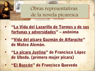 Obras representativas
              Obras representativas
              de la novela picaresca
              de la novela picaresca

•   “La Vida del Lazarillo de Tormes y de sus
    fortunas y adversidades” – anónima
•   “Vida del pícaro Guzmán de Alfarache”
    de Mateo Alemán.
•   “La pícara Justina” de Francisco López
    de Ubeda. (primera mujer pícara)
•   “El Buscón” de Francisco Quevedo
 