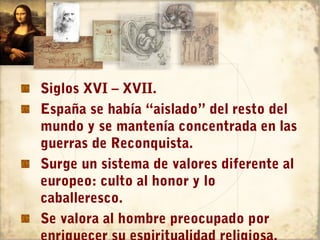Siglos XVI – XVII.
España se había “aislado” del resto del
mundo y se mantenía concentrada en las
guerras de Reconquista.
Surge un sistema de valores diferente al
europeo: culto al honor y lo
caballeresco.
Se valora al hombre preocupado por
 