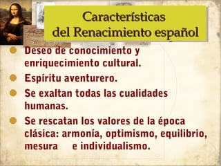 Características
           Características
      del Renacimiento español
      del Renacimiento español
Deseo de conocimiento y
enriquecimiento cultural.
Espíritu aventurero.
Se exaltan todas las cualidades
humanas.
Se rescatan los valores de la época
clásica: armonía, optimismo, equilibrio,
mesura e individualismo.
 