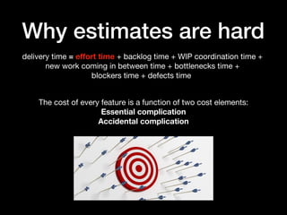 Why estimates are hard
delivery time = effort time + backlog time + WIP coordination time +
new work coming in between time + bottlenecks time +
blockers time + defects time
The cost of every feature is a function of two cost elements:
Essential complication
Accidental complication
 