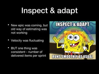 Inspect & adapt
• New epic was coming, but
old way of estimating was
not working
• Velocity was fluctuating
• BUT one thing was
consistent - number of
delivered items per sprint
 