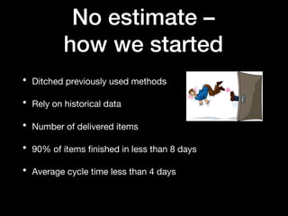No estimate –
how we started
• Ditched previously used methods
• Rely on historical data
• Number of delivered items
• 90% of items finished in less than 8 days
• Average cycle time less than 4 days
 