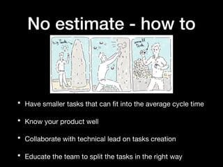 No estimate - how to
• Have smaller tasks that can fit into the average cycle time
• Know your product well
• Collaborate with technical lead on tasks creation
• Educate the team to split the tasks in the right way
 