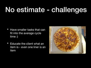 No estimate - challenges
• Have smaller tasks that can
fit into the average cycle
time :)
• Educate the client what an
item is - even one liner is an
item
 