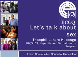 Let’s talk about
sex
Theophil Lazaro Kabongo
HIV/AIDS, Hepatitis and Sexual Health
Program
Ethnic Communities Council of Queensland
 