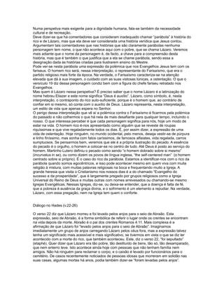 Numa perspetiva mais exigente para a dignidade humana, fala-se também da necessidade
cultural e de recreação.
Deve dizer-se que há comentadores que consideram inadequado chamar “parábola” à história do
rico e de Lázaro, mas que ela deve ser considerada uma história verídica que Jesus contou.
Argumentam tais comentadores que nas histórias que são claramente parábolas nenhuma
personagem tem nome, o que não acontece aqui com o pobre, que se chama Lázaro. Veremos
mais adiante que o nome da personagem é, de facto, a chave para a compreensão desta
história, mas que é também o que justifica que a ela se chame parábola, sendo essa a
designação dada às histórias criadas para ilustrarem ensino do Mestre.
Pode ver-se nesta parábola uma expressão da polémica que nos Evangelhos Jesus tem com os
fariseus. O homem rico será, nessa interpretação, o representante do Farisaísmo, que era o
partido religioso mais forte da época. Na verdade, o Farisaísmo caracteriza-se na atenção
elevada que dá à sua imagem, o cuidado com as suas vistosas túnicas, a ostentação. O que o
versículo 19 diz dessa personagem condiz bem com a figura do chefe fariseu retratado nos
Evangelhos.
Mas quem é Lázaro nessa perspetiva? É preciso saber que o nome Lázaro é a latinização do
nome hebreu Eliazer e este nome significa “Deus é auxílio”. Lázaro, como símbolo, é, nesta
interpretação, o contraponto do rico auto-suficiente, porque é o homem que, ao contrário de
confiar em si mesmo, só conta com o auxílio de Deus. Lázaro representa, nesta interpretação,
um estilo de vida que apenas espera no Senhor.
O perigo dessa interpretação que vê aí a polémica contra o Farisaísmo é ficarmos pela polémica
do passado e não colhermos o que há nela de mais desafiante para qualquer tempo, incluindo o
nosso. O que interessa perceber é que cada personagem significa para nós, hoje um modo de
estar na vida. O homem rico é-nos apresentado como alguém que se reveste de roupas
riquíssimas e que vive regaladamente todos os dias. É, por assim dizer, a expressão de uma
vida de ostentação. Hoje ninguém, no mundo ocidental, pelo menos, deseja vestir-se de púrpura
e linho finíssimo, mas sonha com fatos caríssimos, de famosos alfaiates, vida regalada, carros
sumptuosos. Se pensarmos bem, veremos que ele é a própria ilustração do pecado. A essência
do pecado é o orgulho, o homem a colocar-se no centro de tudo. Até Deus é posto ao serviço do
homem. Martinho Lutero definiu o pecado como sendo “o homem dobrado sobre si mesmo”
(incurvatus in se), ou como dizem os povos de língua inglesa, “the self-centered man” (o homem
centrado sobre si próprio). É o caso do rico da parábola. Estamos a identificar-nos com o rico da
parábola quando somos egocêntricos, e isso pode acontecer mesmo em quem viva com muita
religião à mistura, com muitas palavras religiosas na boca e frequentando muito a Igreja. A
grande heresia que visita o Cristianismo nos nossos dias é a do chamado “Evangelho do
sucesso e da prosperidade”, que é largamente pregado por grupos religiosos como a Igreja
Universal do Reino de Deus e muitas outras com nomes arrevesados ou chamando-se mesmo
Igrejas Evangélicas. Nessas Igrejas, diz-se, ou deixa-se entender, que a doença é falta de fé,
que a pobreza é ausência da graça divina, e o sofrimento é um elemento a repudiar. Na verdade,
Lázaro, com essa pregação, nem na Igreja tem quem o conforte.
Diálogo no Hades (v.22-26)
O verso 22 diz que Lázaro morreu e foi levado pelos anjos para o seio de Abraão. Esta
expressão, seio de Abraão, é a forma simbólica de referir o lugar onde os crentes se encontram
na vida depois da morte. Abraão é o pai dos crentes Romanos 4:11. Mais complexa é a
afirmação de que Lázaro foi “levado pelos anjos para o seio de Abraão”. Imaginamos
imediatamente um grupo de anjos carregando Lázaro pelos céus fora, mas a expressão talvez
tenha um significado mais acessível e mais significativo, se tivermos em vista o que se diz ter
acontecido com a morte do rico, que também aconteceu. Este, diz o verso 22, “foi sepultado”
(etaphé). Quer dizer que Lázaro era tão pobre, tão destituído de bens, tão só, tão desamparado,
que nem enterro teve. Isto acontece ainda hoje com pessoas que não tenham família nem
amigos. Não há ninguém para reclamar o corpo, e o caixão é levado por funcionários para o
cemitério. De casos recentemente noticiados de pessoas idosas que morreram em solidão nas
suas casas, algumas mortas há anos, podia também dizer-se “foram levadas pelos anjos”.
 