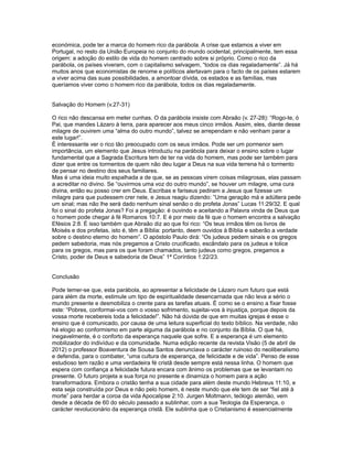 económica, pode ter a marca do homem rico da parábola. A crise que estamos a viver em
Portugal, no resto da União Europeia no conjunto do mundo ocidental, principalmente, tem essa
origem: a adoção do estilo de vida do homem centrado sobre si próprio. Como o rico da
parábola, os países viveram, com o capitalismo selvagem, “todos os dias regaladamente”. Já há
muitos anos que economistas de renome e políticos alertavam para o facto de os países estarem
a viver acima das suas possibilidades, a amontoar dívida, os estados e as famílias, mas
queríamos viver como o homem rico da parábola, todos os dias regaladamente.
Salvação do Homem (v.27-31)
O rico não descansa em meter cunhas. O da parábola insiste com Abraão (v. 27-28): “Rogo-te, ó
Pai, que mandes Lázaro à terra, para aparecer aos meus cinco irmãos. Assim, eles, diante desse
milagre de ouvirem uma “alma do outro mundo”, talvez se arrependam e não venham parar a
este lugar!”.
É interessante ver o rico tão preocupado com os seus irmãos. Pode ser um pormenor sem
importância, um elemento que Jesus introduziu na parábola para deixar o ensino sobre o lugar
fundamental que a Sagrada Escritura tem de ter na vida do homem, mas pode ser também para
dizer que entre os tormentos de quem não deu lugar a Deus na sua vida terrena há o tormento
de pensar no destino dos seus familiares.
Mas é uma ideia muito espalhada a de que, se as pessoas virem coisas milagrosas, elas passam
a acreditar no divino. Se “ouvirmos uma voz do outro mundo”, se houver um milagre, uma cura
divina, então eu posso crer em Deus. Escribas e fariseus pediram a Jesus que fizesse um
milagre para que pudessem crer nele, e Jesus reagiu dizendo: ”Uma geração má e adúltera pede
um sinal; mas não lhe será dado nenhum sinal senão o do profeta Jonas” Lucas 11:29/32. E qual
foi o sinal do profeta Jonas? Foi a pregação: é ouvindo e aceitando a Palavra vinda de Deus que
o homem pode chegar à fé Romanos 10:7. E é por meio da fé que o homem encontra a salvação
Efésios 2:8. É isso também que Abraão diz ao que foi rico: “Os teus irmãos têm os livros de
Moisés e dos profetas, isto é, têm a Bíblia: portanto, deem ouvidos à Bíblia e saberão a verdade
sobre o destino eterno do homem”. O apóstolo Paulo dirá: “Os judeus pedem sinais e os gregos
pedem sabedoria, mas nós pregamos a Cristo crucificado, escândalo para os judeus e tolice
para os gregos, mas para os que foram chamados, tanto judeus como gregos, pregamos a
Cristo, poder de Deus e sabedoria de Deus” 1ª Coríntios 1:22/23.
Conclusão
Pode temer-se que, esta parábola, ao apresentar a felicidade de Lázaro num futuro que está
para além da morte, estimule um tipo de espiritualidade desencarnada que não leva a sério o
mundo presente e desmobiliza o crente para as tarefas atuais. É como se o ensino a fixar fosse
este: “Pobres, conformai-vos com o vosso sofrimento, sujeitai-vos à injustiça, porque depois da
vossa morte recebereis toda a felicidade!”. Não há dúvida de que em muitas igrejas é esse o
ensino que é comunicado, por causa de uma leitura superficial do texto bíblico. Na verdade, não
há elogio ao conformismo em parte alguma da parábola e no conjunto da Bíblia. O que há,
inegavelmente, é o conforto da esperança naquele que sofre. E a esperança é um elemento
mobilizador do indivíduo e da comunidade. Numa edição recente da revista Visão (5 de abril de
2012) o professor Boaventura de Sousa Santos denunciava o carácter ruinoso do neoliberalismo
e defendia, para o combater, “uma cultura de esperança, de felicidade e de vida”. Penso de esse
estudioso tem razão e uma verdadeira fé cristã desde sempre está nessa linha. O homem que
espera com confiança a felicidade futura encara com ânimo os problemas que se levantam no
presente. O futuro projeta a sua força no presente e dinamiza o homem para a ação
transformadora. Embora o cristão tenha a sua cidade para além deste mundo Hebreus 11:10, e
esta seja construída por Deus e não pelo homem, é neste mundo que ele tem de ser “fiel até à
morte” para herdar a coroa da vida Apocalipse 2:10. Jurgen Moltmann, teólogo alemão, vem
desde a década de 60 do século passado a sublinhar, com a sua Teologia da Esperança, o
carácter revolucionário da esperança cristã. Ele sublinha que o Cristianismo é essencialmente
 