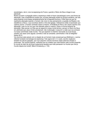 escatológico, isto é, vive na esperança do Futuro, quando o Reino de Deus chegar à sua
plenitude.
Muitos acusam a pregação sobre a esperança cristã no futuro (escatologia) como uma forma de
alienação, mas a experiência mostra que, se essa alienação existe em grupos sectários, ela não
está presente numa Igreja verdadeiramente fiel à Sagrada Escritura. Pode dizer-se que há
realmente alienação quando o homem não inclui no seu pensamento a questão da filiação e da
obediência a Deus, o que acontece dentro e fora das Igrejas. Voltaremos então à expressão que
usámos acima: o homem centrado sobre si mesmo. A Parábola do Rico e de Lázaro aponta uma
alienação, mas é a do rico que vive dobrado sobre si mesmo. Essa é a forma extrema da
alienação. Mas pensar na Vida que se seguirá à nossa morte terrena, pensar no Reino de Deus
em plenitude que Jesus Cristo proclamará, não é alienação: é assumir a visão que nos animará
na nossa caminhada neste mundo. “Os que esperam no Senhor renovarão as suas forças,
subirão com asas como águias; correrão e não se cansarão; caminharão e não se fatigarão”
Isaías 40:31.
Vou terminar este estudo com a citação de um homem mais consensual que Moltmann, o acima
referido fundador da teologia da esperança. Falo agora de C. S. Lewis, escritor anglicano
também do século passado, que num pequeno volume escreveu estas palavras simples e
profundas: “Se você lê História, verificará que os cristãos que mais fizeram pelo mundo presente
[o mundo do lado de cá] foram justamente aqueles que mais pensaram no mundo que virá [o
mundo depois da morte]” (Mere Christianity, p. 116).
 