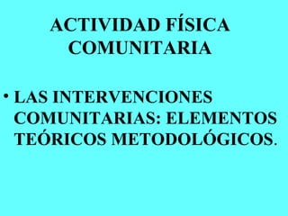 ACTIVIDAD FÍSICA
COMUNITARIA
• LAS INTERVENCIONES
COMUNITARIAS: ELEMENTOS
TEÓRICOS METODOLÓGICOS.
 