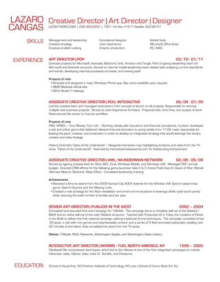 LAZARO Creative Director | Art Director | Designer
CANGAS        LAZ007@MAC.COM | 206.369.2652 | 1301 1st Ave. #1211 Seattle, WA 98101



     SKILLS   Management and leadership
              Creative strategy
                                                     Conceptual designer
                                                     User experience
                                                                                             Adobe Suite
                                                                                             Microsoft Office Suite
              Creative problem solving               Graphic production                      PC/MAC



 EXPERIENCE   ART DIRECTOR | POP                                                                                 03/10 - 01/11
              Directed projects for Microsoft, Avanade, Electronic Arts, Amazon and Target. Part of agency leadership team for
              Microsoft and Avanade accounts. Served on internal mobile leadership team tasked with analyzing current standards
              and trends, developing internal processes and tools, and training staff.

              Projects of note
               • Directed and designed a major Windows Phone app. App name available upon request.
               • SIMS Medeival official site.
               • 92nd Street Y redesign.


              ASSOCIATE CREATIVE DIRECTOR | PEEL INTERACTIVE                                                     06/08 - 07/09
              Led the creative team and managed contractors from concept to launch on all projects. Responsible for winning
              multiple new business projects. Served as User Experience Architect. Prepared bids, time lines, and scopes of work.
              Restructured file server to improve workflow.

              Projects of note
              PBS/WNED – Your Money, Your Life – Working closely with educators and financial consultants, my team developed
              a site and online game that delivered relevant financial education to young adults from 17-28. I was responsible for
              leading the pitch, creative, and production in order to develop an integrated strategy that would leverage the show’s
              content and video footage.

              History Channel’s Cities of the Underworld – Designed interactive map highlighting locations and video from the TV
              show "Cities of the Underworld". Awarded by interactivemediaawards.com for Outstanding Achievement.


              ASSOCIATE CREATIVE DIRECTOR | VML/WUNDERMAN NETWORK                                                02/06 - 05/08
              Served as agency creative lead for Xbox 360, Zune, Windows Mobile, and Windows LIVE. Managed 2M+ annual
              budget. Directed CRM efforts for the following game launches: Halo 2 & 3, Grand Theft Auto IV, Gears of War, Marvel
              Ultimate Alliance, Bioshock, Mass Effect. Completed leadership training.

              Achievements
               • Received a Bronze award from the 2008 Kansas City ADDY Awards for the Window LIVE Search based trivia
                 game: Search Queries and the Missing Links.
               • Created a new strategy for the Xbox newsletter and email communications to leverage all life cycle touch points
                 while reducing the total number of emails sent per year.


              SENIOR ART DIRECTOR | PUBLICIS IN THE WEST                                                              2002 – 2004
              Concepted and executed first viral campaign for T-Mobile. The campaign led to a complete sell out of the Sidekick I
              B&W and an online sell out of the color Sidekick at launch. Teamed with Production IG in Tokyo, the creators of Ghost
              in the Shell, to deliver the first national campaign utilizing traditional Anime techniques. The campaign consisted of two
              :30 spots, a site with mini games and downloadable content, and a series of 6 flash-animated webisodes, totaling over
              30 minutes of animation, that completed the story from the TV spots.

              Clients: T-Mobile, REAL Networks, Washington Apples, and Washington State Lottery.


              INTERACTIVE ART DIRECTOR | MVBMS - FUEL NORTH AMERICA, NY                                               1999 – 2002
              Developed file compression techniques, which led to the release of one of the first integrated campaigns to include
              full-screen video. Clients: Volvo, Intel, Dr. Scholl's, and Panasonic


 EDUCATION    School of Visual Arts, NY | Fashion Institute of Technology, NY | Joe v School of Comic Book Art, NJ
 