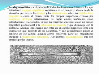  La Magnetostática es el estudio de todos los fenómenos físicos en los que
  intervienen campos magnéticos constantes en el tiempo y abarca desde la
  atracción que ejercen los imanes y los electroimanes sobre los metales ferro
  magnéticos, como el hierro, hasta los campos magnéticos creados por
  corrientes eléctricas estacionarias. De hecho ambos fenómenos están
  estrechamente relacionados, ya que las corrientes eléctricas crean un campo
  magnético proporcional a la intensidad de corriente y que disminuye con la
  distancia. Además todo cuerpo que entra en un campo magnético toma una
  imantación que depende de su naturaleza, y que generalmente pierde al
  retirarse de ese campo; algunos aceros conservan parte del magnetismo
  inducido o magnetismo remanente. Hay cuerpos paramagnéticos que son
  atraídos por los imanes.
 