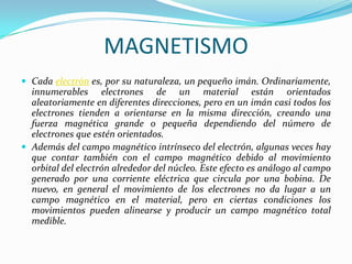 MAGNETISMO
 Cada electrón es, por su naturaleza, un pequeño imán. Ordinariamente,
  innumerables electrones de un material están orientados
  aleatoriamente en diferentes direcciones, pero en un imán casi todos los
  electrones tienden a orientarse en la misma dirección, creando una
  fuerza magnética grande o pequeña dependiendo del número de
  electrones que estén orientados.
 Además del campo magnético intrínseco del electrón, algunas veces hay
  que contar también con el campo magnético debido al movimiento
  orbital del electrón alrededor del núcleo. Este efecto es análogo al campo
  generado por una corriente eléctrica que circula por una bobina. De
  nuevo, en general el movimiento de los electrones no da lugar a un
  campo magnético en el material, pero en ciertas condiciones los
  movimientos pueden alinearse y producir un campo magnético total
  medible.
 
