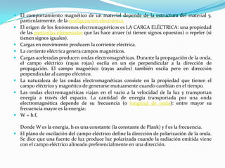  El comportamiento magnético de un material depende de la estructura del material y,
  particularmente, de la configuración electrónica
 El origen de los fenómenos electromagnéticos es LA CARGA ELÉCTRICA: una propiedad
  de las partículas elementales que las hace atraer (si tienen signos opuestos) o repeler (si
  tienen signos iguales).
 Cargas en movimiento producen la corriente eléctrica.
 La corriente eléctrica genera campos magnéticos.
 Cargas aceleradas producen ondas electromagnéticas. Durante la propagación de la onda,
  el campo eléctrico (rayas rojas) oscila en un eje perpendicular a la dirección de
  propagación. El campo magnético (rayas azules) también oscila pero en dirección
  perpendicular al campo eléctrico.
 La naturaleza de las ondas electromagnéticas consiste en la propiedad que tienen el
  campo eléctrico y magnético de generarse mutuamente cuando cambian en el tiempo.
 Las ondas electromagnéticas viajan en el vacío a la velocidad de la luz y transportan
  energía a través del espacio. La cantidad de energía transportada por una onda
  electromagnética depende de su frecuencia (o longitud de onda): entre mayor su
  frecuencia mayor es la energía:
 W = h f,

  Donde W es la energía, h es una constante (la constante de Plank) y f es la frecuencia.
 El plano de oscilación del campo eléctrico define la dirección de polarización de la onda.
  Se dice que una fuente de luz produce luz polarizada cuando la radiación emitida viene
  con el campo eléctrico alineado preferencialmente en una dirección.
 