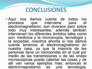 CONCLUSIONES
 Aquí   nos damos cuenta de todos los
 procesos      que     interviene    para    el
 electromagnetismo; son diversos pero sobre
 todo muy interesantes; además también
 intervienen los diferentes ámbitos tales como
 son: medicina y la microscopia, tecnología y
 la sociedad, nosotros ahorita si nos damos
 cuenta tenemos al electromagnetismo en
 nuestra casa, ya que la mayoría de las
 personas tiene un microondas en el cual por
 medio de las transmisiones o de las ondas
 microscópicas puede calentar las cosas y de
 allí van varios ejemplos más; entonces el
 electromagnetismo es una tecnología,
 