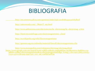 BIBLIOGRAFIA
          http://mx.answers.yahoo.com/question/index?qid=20080804141132AAyBe0F

          http://astroverada.com/_/Main/T_em.html

          http://www.asifunciona.com/electrotecnia/ke_electromag/ke_electromag_2.htm

          http://html.rincondelvago.com/electromagnetismo_1.html

          http://es.wikipedia.org/wiki/Electromagnetismo

          http://genesis.uag.mx/edmedia/material/fisicaII/electromagnetismo.cfm

            http://www.monografias.com/trabajos13/electmag/electmag.shtml
https://www.google.com.mx/search?num=10&hl=es&site=imghp&tbm=isch&source=hp&biw=124
   9&bih=538&q=electromagnetismo&oq=electromagnetismo&gs_l=img.3..0l10.1907.5065.0.6105.1
   7.13.0.4.4.0.228.1919.2j9j2.13.0...0.0...1ac.1.snXkGscfCko
 