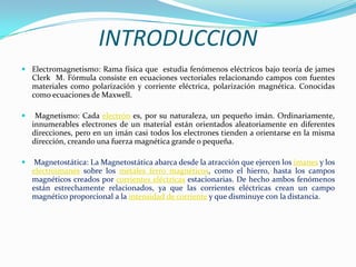 INTRODUCCION
 Electromagnetismo: Rama física que estudia fenómenos eléctricos bajo teoría de james
  Clerk M. Fórmula consiste en ecuaciones vectoriales relacionando campos con fuentes
  materiales como polarización y corriente eléctrica, polarización magnética. Conocidas
  como ecuaciones de Maxwell.

    Magnetismo: Cada electrón es, por su naturaleza, un pequeño imán. Ordinariamente,
    innumerables electrones de un material están orientados aleatoriamente en diferentes
    direcciones, pero en un imán casi todos los electrones tienden a orientarse en la misma
    dirección, creando una fuerza magnética grande o pequeña.

    Magnetostática: La Magnetostática abarca desde la atracción que ejercen los imanes y los
    electroimanes sobre los metales ferro magnéticos, como el hierro, hasta los campos
    magnéticos creados por corrientes eléctricas estacionarias. De hecho ambos fenómenos
    están estrechamente relacionados, ya que las corrientes eléctricas crean un campo
    magnético proporcional a la intensidad de corriente y que disminuye con la distancia.
 