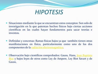 HIPOTESIS
 Situaciones mediante la que se encuentran estos conceptos: Son solo de
  investigación en la que patentan hechos físicos bajo ciertas acciones
  científicas en las cuales hayan fundamentos para sacar teorías e
  inventos.

 Definidas y concretas: Ramas físicas bajos ya que también tienen otras
  manifestaciones en física, particularmente como uno de los dos
  componentes de la radiación electromagnética.

 Observación bajo científicos comprobados: Gauss, Hans, Jean Baptista
  Biot y bajos leyes de otros como Ley de Ampere, Ley Biot Savart y de
  Gauss.
 