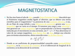 MAGNETOSTATICA
 No fue sino hasta el año de 1820, cuando Hans Christian Oersted descubrió que
  el fenómeno magnético estaba ligado al eléctrico, que se obtuvo una teoría
  científica para el magnetismo.[] La presencia de una corriente eléctrica, o sea,
  de un flujo de carga debido a una diferencia de potencial, genera una fuerza
  magnética que no varía en el tiempo. Si tenemos una carga a una velocidad ,
  ésta generará un campo magnético que es perpendicular a la fuerza magnética
  inducida por el movimiento en esta corriente, así:           Para determinar el
  valor de ese campo magnético, Jean Batiste Biot en 1820, dedujo una relación
  para corrientes estacionarias, ahora conocida como ley de Biot-Savart:



 Donde es un coeficiente de proporcionalidad conocido como permeabilidad
  magnética, es la intensidad de corriente, el es el diferencial de longitud de la
  corriente y es la dirección de la corriente.
 