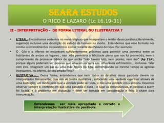 SEARA ESTUDOS O RICO E LAZARO (Lc 16.19-31)II - INTERPRETAÇÃO -  DE FORMA LITERAL OU ILUSTRATIVA ?LITERAL - Encontramos vertentes no meio religioso que interpretam o relato  dessa parábola,literalmente, sugerindo inclusive uma descrição do estado do homem na morte.  Entendemos que esse formato nos conduz a entendimentos inconsistentes com o restante das Palavra de Deus. Por exemplo: O  Céu e o inferno se encontram suficientemente próximos para permitir uma conversa entre os habitantes de ambos os lugares , isso  não permitiria a felicidade plena que nos foi prometida, nem o cumprimento da promessa bíblica de que então “não haverá luto, nem pranto, nem dor” (Ap 21:4),  porque alguns poderiam ver pessoas que amaram na terra em  infindáveis sofrimentos ,  inclusive  falar com eles. Imaginem um pai ou uma mãe felizes no Céu, contemplando ao mesmo tempo as agonias incessantes, no inferno, de seu amado filho? ILUSTRATIVA -   Dessa forma, entendemos que nem todos os detalhes dessa parábola devem ser interpretados literalmente, mas sim de forma ilustrativa , colocando uma verdade espiritual através de uma ilustração, um modo pelo qual a verdade pode ser vista, e não uma verdade em si própria. Devemos observar sempre o  contexto em que uma parábola é dada – o lugar as circunstâncias, as pessoas a quem foi falada, e o problema em discussão – deve ser tomada em consideração e feita à chave para interpretação.