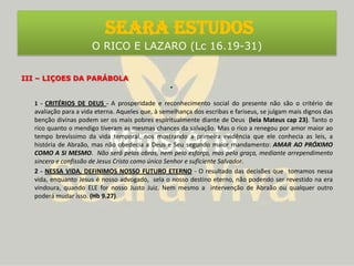 III – LIÇOES DA PARÁBOLA1 - CRITÉRIOS DE DEUS- A prosperidade e reconhecimento social do presente não são o critério de avaliação para a vida eterna. Aqueles que, à semelhança dos escribas e fariseus, se julgam mais dignos das benção divinas podem ser os mais pobres espiritualmente diante de Deus (leia Mateus cap 23). Tanto o rico quanto o mendigo tiveram as mesmas chances da salvação. Mas o rico a renegou por amor maior ao tempo brevíssimo da vida temporal, nos mostrando a primeira evidência que ele conhecia as leis, a história de Abraão, mas não obedecia a Deus e Seu segundo maior mandamento: AMAR AO PRÓXIMO COMO A SI MESMO.  Não será pelas obras, nem pelo esforço, mas pela graça, mediante arrependimento sincero e confissão de Jesus Cristo como único Senhor e suficiente Salvador.2 - NESSA VIDA, DEFINIMOS NOSSO FUTURO ETERNO - O resultado das decisões que  tomamos nessa vida, enquanto Jesus é nosso advogado,  sela o nosso destino eterno, não podendo ser revestido na era vindoura, quando ELE for nosso Justo Juiz. Nem mesmo a  intervenção de Abraão ou qualquer outro poderá mudar isso. (Hb 9.27). SEARA ESTUDOS O RICO E LAZARO (Lc 16.19-31)