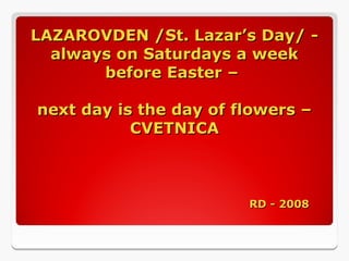 LAZAROVDEN /St. Lazar’s Day/ -
always on Saturdays a week
before Easter –
next day is the day of flowers –
CVETNICA
RD - 2008