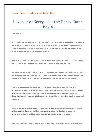 Resources for the Independent Trader Blog
Lazarov vs Kerry - Let the Chess Game
Begin
Dear Reader,
Mr. Lararov and Mr. Kerry flown into Geneva to start their new Chess Game. Some call it
negotiations; I call it a Chess Game. Who is going to be the winner? All I know Syria is
losing in any case. It is more than just Syria, it’s the Middle East and definitely Oil, and
to throw a large spanner in the works – Israel.
If Russia is the winner, Syria will still be in a civil war. I see the current conflict as a civil
war. Al Qaeda and the large fragmentation of Rebel groups will fight on.
If the United States win, their will be an intervention, and Russia said that they will help
the Syria Government. How, we don’t know. Will Russia show more muscle, and will the
U back down. This game could be a stalemate as seen with other games as will.
On the other side of the Atlantic we find another chess game. The UN Council
permanent members meet on Syria. Envoys from Britain, China, France, Russia
and the United States - the permanent veto-wielding members of the UN
Security Council - met on Wednesday on the crisis surrounding Syria's chemical
weapons.
France on Wednesday joined the United States in putting threatened military
action against Syria on hold as the world waited for Bashar al-Assad's
government to act on its pledge to give up its chemical weapons.
Will it be practical, and my question is why the Rebel Groups not included are.
 