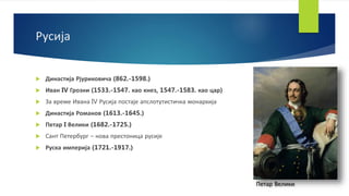 Русија
 Династија Рјуриковича (862.-1598.)
 Иван IV Грозни (1533.-1547. као кнез, 1547.-1583. као цар)
 За време Ивана IV Русија постаје апслотутистичка монархија
 Династија Романов (1613.-1645.)
 Петар I Велики (1682.-1725.)
 Сант Петербург – нова престоница русије
 Руска империја (1721.-1917.)
Петар Велики
 