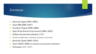 Енглеска
 Династија Тјудор (1485.-1603.)
 Хенри VIII (1509.-1547.)
 Елизабета I Тјудор (1558.-1606.)
 Џејмс VI од Шкотске (I од Енглеске) (1603.-1625.)
 Победа над шпанском армадом (1588.)
 Развој мануфактуре, поморске трговине и колонија
 Династија Стјуарт (1603.-1714.)
 Чарлс I (1625.-1649.) је покушао је да распусти парламент
 Револуција (1642.-1649.)
 