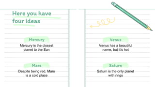 Mars Saturn
Mercury Venus
Mercury is the closest
planet to the Sun
Venus has a beautiful
name, but it’s hot
Despite being red, Mars
is a cold place
Saturn is the only planet
with rings
Here you have
four ideas
 