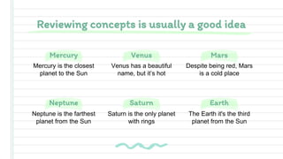 Neptune Earth
Mercury Mars
Saturn
Venus
Reviewing concepts is usually a good idea
Mercury is the closest
planet to the Sun
Despite being red, Mars
is a cold place
Neptune is the farthest
planet from the Sun
The Earth it's the third
planet from the Sun
Venus has a beautiful
name, but it’s hot
Saturn is the only planet
with rings
 
