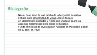 Bibliografìa
• Naciò en el seno de una familia de la burguesìa austriaca
• Estudió en la Universidad de Viena. Allí se doctoró
en Matemáticas aplicadas y Física con una tesis sobre los
aspectos matemáticos de la teoría de Einstein.
• Fundó el Instituto de Investigación Aplicada en Psicología Social
de su país, en 1929.
 