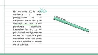 En los años 20, la radio
comienza a tener
protagonismo en las
campañas electorales y se
convierte en una nueva
plataforma publicitaria.
Lazarsfeld fue uno de los
principales investigadores de
un estudio preelectoral para
determinar hasta qué punto
se podía cambiar la opinión
de los votantes.
 