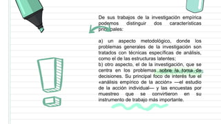 —SOMEONE FAMOUS
De sus trabajos de la investigación empírica
podemos distinguir dos características
principales:
a) un aspecto metodológico, donde los
problemas generales de la investigación son
tratados con técnicas específicas de análisis,
como el de las estructuras latentes;
b) otro aspecto, el de la investigación, que se
centra en los problemas sobre la toma de
decisiones. Su principal foco de interés fue el
«análisis empírico de la acción» —el estudio
de la acción individual— y las encuestas por
muestreo que se convirtieron en su
instrumento de trabajo más importante.
 