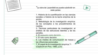 "La obra de Lazarsfeld se puede subdividir en
siete partes:
1. Historia de la cuantificación en las ciencias
sociales e historia de la teoría empírica de la
acción.
2. Metodología de la investigación empírica:
de los conceptos a los procedimientos de
medida.
3. Técnicas particulares de investigación: el
análisis de las estructuras latentes y de los
paneles.
4. El consumo como decisión.
5. El voto como decisión.
6. Los medios de comunicación de masas y
las influencias personales.
7. El papel de la investigación empírica."1
(Capecchi en Picó, 1998, p.23)
 