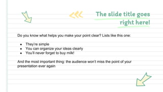 Do you know what helps you make your point clear? Lists like this one:
● They’re simple
● You can organize your ideas clearly
● You’ll never forget to buy milk!
And the most important thing: the audience won’t miss the point of your
presentation ever again
The slide title goes
right here!
 