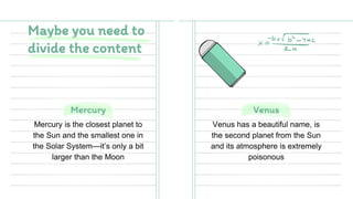 Mercury
Mercury is the closest planet to
the Sun and the smallest one in
the Solar System—it’s only a bit
larger than the Moon
Venus
Maybe you need to
divide the content
Venus has a beautiful name, is
the second planet from the Sun
and its atmosphere is extremely
poisonous
 