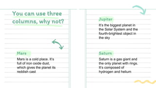 Jupiter
It’s the biggest planet in
the Solar System and the
fourth-brightest object in
the sky
You can use three
columns, why not?
Mars is a cold place. It’s
full of iron oxide dust,
which gives the planet its
reddish cast
Saturn
Mars
Saturn is a gas giant and
the only planet with rings.
It’s composed of
hydrogen and helium
 