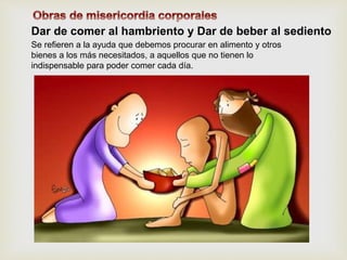 Dar de comer al hambriento y Dar de beber al sediento
Se refieren a la ayuda que debemos procurar en alimento y otros
bienes a los más necesitados, a aquellos que no tienen lo
indispensable para poder comer cada día.
 
