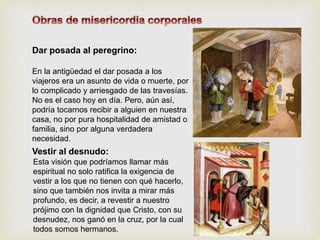 En la antigüedad el dar posada a los
viajeros era un asunto de vida o muerte, por
lo complicado y arriesgado de las travesías.
No es el caso hoy en día. Pero, aún así,
podría tocarnos recibir a alguien en nuestra
casa, no por pura hospitalidad de amistad o
familia, sino por alguna verdadera
necesidad.
Dar posada al peregrino:
Vestir al desnudo:
Esta visión que podríamos llamar más
espiritual no solo ratifica la exigencia de
vestir a los que no tienen con qué hacerlo,
sino que también nos invita a mirar más
profundo, es decir, a revestir a nuestro
prójimo con la dignidad que Cristo, con su
desnudez, nos ganó en la cruz, por la cual
todos somos hermanos.
 