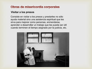 Visitar a los presos
Consiste en visitar a los presos y prestarles no sólo
ayuda material sino una asistencia espiritual que les
sirva para mejorar como personas, enmendarse,
aprender a desarrollar un trabajo que les pueda ser útil
cuando terminen el tiempo asignado por la justicia, etc.
 