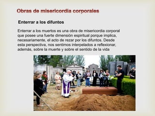 Enterrar a los difuntos
Enterrar a los muertos es una obra de misericordia corporal
que posee una fuerte dimensión espiritual porque implica,
necesariamente, el acto de rezar por los difuntos. Desde
esta perspectiva, nos sentimos interpelados a reflexionar,
además, sobre la muerte y sobre el sentido de la vida
 